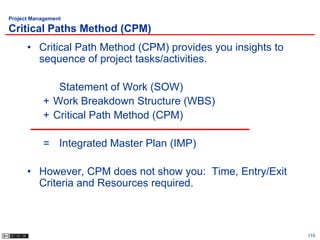 Project Management

Critical Paths Method (CPM)
      • Critical Path Method (CPM) provides you insights to
        sequence of project tasks/activities.

              Statement of Work (SOW)
           + Work Breakdown Structure (WBS)
           + Critical Path Method (CPM)

           = Integrated Master Plan (IMP)

      • However, CPM does not show you: Time, Entry/Exit
        Criteria and Resources required.



                                                              115
 