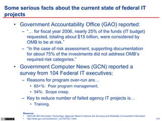 Some serious facts about the current state of federal IT
projects
   • Government Accountability Office (GAO) reported:
      – “… for fiscal year 2006, nearly 25% of the funds (IT budget)
        requested, totaling about $15 billion, were considered by
        OMB to be at risk.”
      – “In the case of risk assessment, supporting documentation
        for about 75% of the investments did not address OMB’s
        required risk categories.”
   • Government Computer News (GCN) reported a
     survey from 104 Federal IT executives:
      – Reasons for program over-run are…
             • 65+%: Poor program management.
             • 54%: Scope creep.
      – Key to reduce number of failed agency IT projects is…
             • Training.

       Resource:
       • GAO-06-250 Information Technology: Agencies Need to Improve the Accuracy and Reliability of Investment Information.
       • http://www.gcn.com/online/vol1_no1/42733-1.html                                                                       119
 