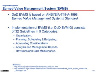 Project Management

Earned-Value Management System (EVMS)
      • DoD EVMS is based on ANSI/EIA-748-A-1998,
        Earned Value Management Systems Standard.

      • Implementation of EVMS (i.e. DoD EVMIG) consists
        of 32 Guidelines in 5 Categories:
           –   Organization.
           –   Planning, Scheduling & Budgeting.
           –   Accounting Considerations.
           –   Analysis and Management Reports.
           –   Revisions and Data Maintenance.




           Reference:
           • http://www.acq.osd.mil/pm/historical/ansi/ansi_announce.html
           • http://www.ndia.org/Content/ContentGroups/Divisions1/Procurement/NDIA_PMSC_EVMS_IntentGuide
             _Jan2006U1.pdf                                                                                120
 