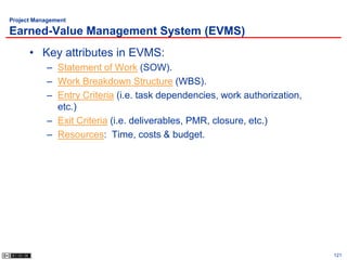 Project Management

Earned-Value Management System (EVMS)
      • Key attributes in EVMS:
           – Statement of Work (SOW).
           – Work Breakdown Structure (WBS).
           – Entry Criteria (i.e. task dependencies, work authorization,
             etc.)
           – Exit Criteria (i.e. deliverables, PMR, closure, etc.)
           – Resources: Time, costs & budget.




                                                                           121
 