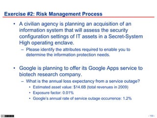 Exercise #2: Risk Management Process
   • A civilian agency is planning an acquisition of an
     information system that will assess the security
     configuration settings of IT assets in a Secret-System
     High operating enclave.
      – Please identify the attributes required to enable you to
        determine the information protection needs.


   • Google is planning to offer its Google Apps service to
     biotech research company.
      – What is the annual loss expectancy from a service outage?
          • Estimated asset value: $14.6B (total revenues in 2009)
          • Exposure factor: 0.01%
          • Google’s annual rate of service outage occurrence: 1.2%



                                                                      - 133 -
 