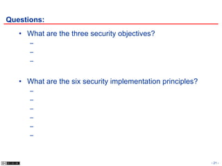 Questions:
   • What are the three security objectives?
      –
      –
      –


   • What are the six security implementation principles?
      –
      –
      –
      –
      –
      –



                                                            - 21 -
 