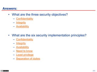 Answers:
   • What are the three security objectives?
      – Confidentiality
      – Integrity
      – Availability


   • What are the six security implementation principles?
      –   Confidentiality
      –   Integrity
      –   Availability
      –   Need to know
      –   Least privilege
      –   Separation of duties



                                                            - 22 -
 