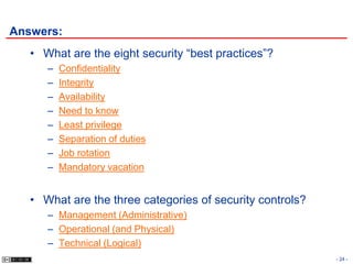 Answers:
   • What are the eight security “best practices”?
      –   Confidentiality
      –   Integrity
      –   Availability
      –   Need to know
      –   Least privilege
      –   Separation of duties
      –   Job rotation
      –   Mandatory vacation


   • What are the three categories of security controls?
      – Management (Administrative)
      – Operational (and Physical)
      – Technical (Logical)
                                                           - 24 -
 