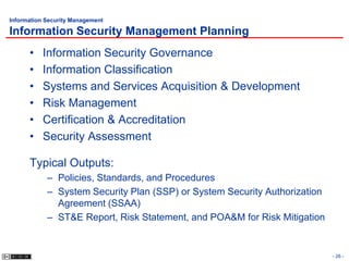 Information Security Management

Information Security Management Planning
      •    Information Security Governance
      •    Information Classification
      •    Systems and Services Acquisition & Development
      •    Risk Management
      •    Certification & Accreditation
      •    Security Assessment

      Typical Outputs:
            – Policies, Standards, and Procedures
            – System Security Plan (SSP) or System Security Authorization
              Agreement (SSAA)
            – ST&E Report, Risk Statement, and POA&M for Risk Mitigation


                                                                            - 26 -
 