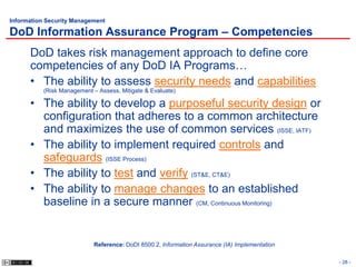 Information Security Management

DoD Information Assurance Program – Competencies
      DoD takes risk management approach to define core
      competencies of any DoD IA Programs…
      • The ability to assess security needs and capabilities
           (Risk Management – Assess, Mitigate & Evaluate)

      • The ability to develop a purposeful security design or
        configuration that adheres to a common architecture
        and maximizes the use of common services (ISSE, IATF)
      • The ability to implement required controls and
        safeguards (ISSE Process)
      • The ability to test and verify (ST&E, CT&E)
      • The ability to manage changes to an established
        baseline in a secure manner (CM, Continuous Monitoring)


                            Reference: DoDI 8500.2, Information Assurance (IA) Implementation

                                                                                                - 28 -
 