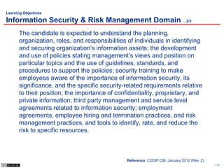 Learning Objectives

Information Security & Risk Management Domain ...2/3
      The candidate is expected to understand the planning,
      organization, roles, and responsibilities of individuals in identifying
      and securing organization’s information assets; the development
      and use of policies stating management’s views and position on
      particular topics and the use of guidelines, standards, and
      procedures to support the policies; security training to make
      employees aware of the importance of information security, its
      significance, and the specific security-related requirements relative
      to their position; the importance of confidentiality, proprietary, and
      private information; third party management and service level
      agreements related to information security; employment
      agreements, employee hiring and termination practices, and risk
      management practices, and tools to identify, rate, and reduce the
      risk to specific resources.



                                               Reference: CISSP CIB, January 2012 (Rev. 2)
                                                                                             -3-
 
