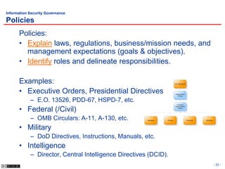 Information Security Governance

Policies
      Policies:
      • Explain laws, regulations, business/mission needs, and
        management expectations (goals & objectives).
      • Identify roles and delineate responsibilities.

      Examples:                                                              Law, Regulations




      • Executive Orders, Presidential Directives                             Organizational
                                                                                 Policies


            – E.O. 13526, PDD-67, HSPD-7, etc.
                                                                               Functional



      • Federal (/Civil)
                                                                             Implementation
                                                                                Policies




            – OMB Circulars: A-11, A-130, etc.         Standards   Process                      Procedure   Guidelines




      • Military
            – DoD Directives, Instructions, Manuals, etc.
      • Intelligence
            – Director, Central Intelligence Directives (DCID).
                                                                                                                         - 32 -
 