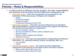 Information Security Governance

Policies – Roles & Responsibilities
      •    In order to have an effective security program, the roles, responsibilities
           and authority must be clearly communicated and understood by all.
            – Information owner. Executive management are responsible for the
              protection of information assets. (Tangible and Intangible)
                  •   C[X]Os
                  •   Functional managers
                  •   Solutions providers
                  •   Configuration Management (CM) /CCB
            – Information custodian. Information security professionals are delegated
              with responsibilities to provide security services that supports the execution
              of business processes within an organization.
                  •   Security managers / officers
                  •   Security administrators (network, systems, databases, etc.)
                  •   Security analysts
                  •   Network, system, database administrators
                  •   Application owner (i.e.
            – Information user. End users are responsible for safeguarding & handling of
              information. (i.e. marking & labeling, printing, transporting, NdA, etc.)
                  • Line managers
                  • Analyst
            – Information (systems) auditor. The auditors provide independent
              assessment of the security of information and/or information systems.
                  • Military: White, Blue & Red Teams, IGs
                  • Commercial: Auditors, Black-hat Teams

                                                                                               - 33 -
 