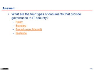 Answer:
   • What are the four types of documents that provide
     governance to IT security?
      –   Policy
      –   Standard
      –   Procedure (or Manual)
      –   Guideline




                                                         - 40 -
 