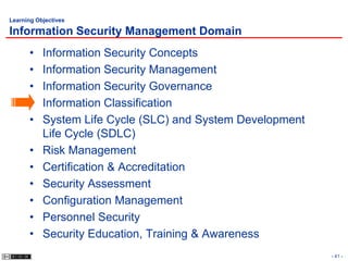 Learning Objectives

Information Security Management Domain
      •    Information Security Concepts
      •    Information Security Management
      •    Information Security Governance
      •    Information Classification
      •    System Life Cycle (SLC) and System Development
           Life Cycle (SDLC)
      •    Risk Management
      •    Certification & Accreditation
      •    Security Assessment
      •    Configuration Management
      •    Personnel Security
      •    Security Education, Training & Awareness
                                                            - 41 -
 