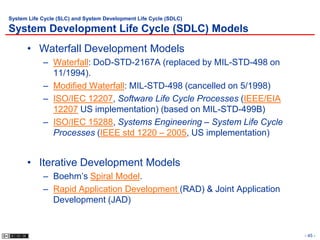 System Life Cycle (SLC) and System Development Life Cycle (SDLC)

System Development Life Cycle (SDLC) Models
      • Waterfall Development Models
            – Waterfall: DoD-STD-2167A (replaced by MIL-STD-498 on
              11/1994).
            – Modified Waterfall: MIL-STD-498 (cancelled on 5/1998)
            – ISO/IEC 12207, Software Life Cycle Processes (IEEE/EIA
              12207 US implementation) (based on MIL-STD-499B)
            – ISO/IEC 15288, Systems Engineering – System Life Cycle
              Processes (IEEE std 1220 – 2005, US implementation)


      • Iterative Development Models
            – Boehm’s Spiral Model.
            – Rapid Application Development (RAD) & Joint Application
              Development (JAD)


                                                                        - 45 -
 