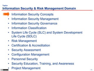 Topics

Information Security & Risk Management Domain
         •   Information Security Concepts
         •   Information Security Management
         •   Information Security Governance
         •   Information Classification
         •   System Life Cycle (SLC) and System Development
             Life Cycle (SDLC)
         •   Risk Management
         •   Certification & Accreditation
         •   Security Assessment
         •   Configuration Management
         •   Personnel Security
         •   Security Education, Training, and Awareness
         •   Project Management                               -5-
 