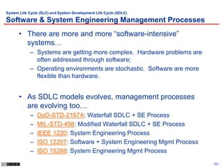 System Life Cycle (SLC) and System Development Life Cycle (SDLC)

Software & System Engineering Management Processes
      • There are more and more “software-intensive”
        systems…
            – Systems are getting more complex. Hardware problems are
              often addressed through software;
            – Operating environments are stochastic. Software are more
              flexible than hardware.


      • As SDLC models evolves, management processes
        are evolving too…
            –   DoD-STD-2167A: Waterfall SDLC + SE Process
            –   MIL-STD-498: Modified Waterfall SDLC + SE Process
            –   IEEE 1220: System Engineering Process
            –   ISO 12207: Software + System Engineering Mgmt Process
            –   ISO 15288: System Engineering Mgmt Process
                                                                         - 50 -
 