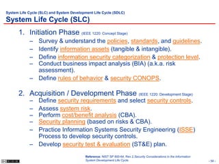 System Life Cycle (SLC) and System Development Life Cycle (SDLC)

System Life Cycle (SLC)
      1. Initiation Phase (IEEE 1220: Concept Stage)
            – Survey & understand the policies, standards, and guidelines.
            – Identify information assets (tangible & intangible).
            – Define information security categorization & protection level.
            – Conduct business impact analysis (BIA) (a.k.a. risk
              assessment).
            – Define rules of behavior & security CONOPS.

      2. Acquisition / Development Phase (IEEE 1220: Development Stage)
            – Define security requirements and select security controls.
            – Assess system risk.
            – Perform cost/benefit analysis (CBA).
            – Security planning (based on risks & CBA).
            – Practice Information Systems Security Engineering (ISSE)
              Process to develop security controls.
            – Develop security test & evaluation (ST&E) plan.
                                          Reference: NIST SP 800-64, Rev 2,Security Considerations in the Information
                                          System Development Life Cycle.                                                - 56 -
 