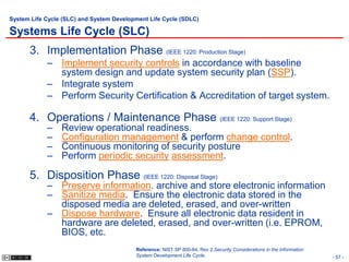 System Life Cycle (SLC) and System Development Life Cycle (SDLC)

Systems Life Cycle (SLC)
      3. Implementation Phase (IEEE 1220: Production Stage)
            – Implement security controls in accordance with baseline
              system design and update system security plan (SSP).
            – Integrate system
            – Perform Security Certification & Accreditation of target system.

      4. Operations / Maintenance Phase (IEEE 1220: Support Stage)
            –    Review operational readiness.
            –    Configuration management & perform change control.
            –    Continuous monitoring of security posture
            –    Perform periodic security assessment.

      5. Disposition Phase (IEEE 1220: Disposal Stage)
            – Preserve information. archive and store electronic information
            – Sanitize media. Ensure the electronic data stored in the
              disposed media are deleted, erased, and over-written
            – Dispose hardware. Ensure all electronic data resident in
              hardware are deleted, erased, and over-written (i.e. EPROM,
              BIOS, etc.
                                          Reference: NIST SP 800-64, Rev 2,Security Considerations in the Information
                                          System Development Life Cycle.                                                - 57 -
 