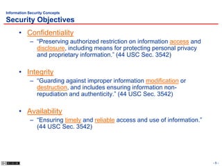 Information Security Concepts

Security Objectives
      • Confidentiality
            – “Preserving authorized restriction on information access and
              disclosure, including means for protecting personal privacy
              and proprietary information.” (44 USC Sec. 3542)

      • Integrity
            – “Guarding against improper information modification or
              destruction, and includes ensuring information non-
              repudiation and authenticity.” (44 USC Sec. 3542)

      • Availability
            – “Ensuring timely and reliable access and use of information.”
              (44 USC Sec. 3542)




                                                                              -6-
 