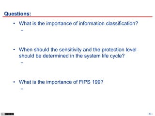 Questions:
   • What is the importance of information classification?
      –



   • When should the sensitivity and the protection level
     should be determined in the system life cycle?
      –



   • What is the importance of FIPS 199?
      –




                                                             - 63 -
 