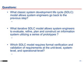 Questions:
   • What classic system development life cycle (SDLC)
     model allows system engineers go back to the
     previous step?
      –


   • What iterative SDLC model allows system engineers
     to evaluate, refine, plan and construct an information
     system utilizing a series of prototypes ?
      –


   • Which SDLC model requires formal verification and
     validation of requirements at the unit-level, system-
     level, and operational-level?
      –

                                                              - 65 -
 