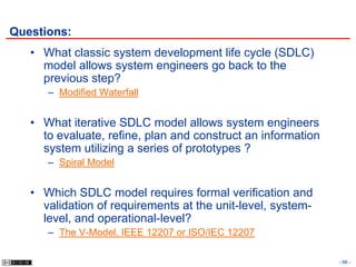 Questions:
   • What classic system development life cycle (SDLC)
     model allows system engineers go back to the
     previous step?
      – Modified Waterfall


   • What iterative SDLC model allows system engineers
     to evaluate, refine, plan and construct an information
     system utilizing a series of prototypes ?
      – Spiral Model


   • Which SDLC model requires formal verification and
     validation of requirements at the unit-level, system-
     level, and operational-level?
      – The V-Model, IEEE 12207 or ISO/IEC 12207

                                                              - 66 -
 