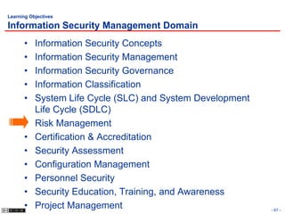 Learning Objectives

Information Security Management Domain
      •    Information Security Concepts
      •    Information Security Management
      •    Information Security Governance
      •    Information Classification
      •    System Life Cycle (SLC) and System Development
           Life Cycle (SDLC)
      •    Risk Management
      •    Certification & Accreditation
      •    Security Assessment
      •    Configuration Management
      •    Personnel Security
      •    Security Education, Training, and Awareness
      •    Project Management                               - 67 -
 