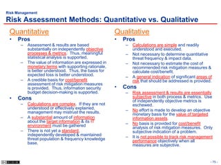 Risk Management

Risk Assessment Methods: Quantitative vs. Qualitative
 Quantitative                                          Qualitative
 •   Pros                                              •   Pros
       –   Assessment & results are based                  –   Calculations are simple and readily
           substantially on independently objective            understood and executed.
           processes & metrics. Thus, meaningful           –   Not necessary to determine quantitative
           statistical analysis is supported.                  threat frequency & impact data.
       –   The value of information are expressed in       –   Not necessary to estimate the cost of
           monetary terms with supporting rationale,           recommended risk mitigation measures &
           is better understood. Thus, the basis for           calculate cost/benefit.
           expected loss is better understood.             –   A general indication of significant areas of
       –   A credible basis for cost/benefit                   risk that should be addressed is provided.
           assessment of risk mitigation measures
           is provided. Thus, information security     •   Cons
           budget decision-making is supported.            –   Risk assessment & results are essentially
 •   Cons                                                      subjective in both process & metrics. Use
                                                               of independently objective metrics is
       –   Calculations are complex. If they are not           eschewed.
           understood or effectively explained,            –   No effort is made to develop an objective
           management may mistrust the results.                monetary basis for the value of targeted
       –   A substantial amount of information                 information assets.
           about the target information & its IT           –   No basis is provided for cost/benefit
           environment must be gathered                        analysis of risk mitigation measures. Only
       –   There is not yet a standard,                        subjective indication of a problem.
           independently developed & maintained            –   It is not possible to track risk management
           threat population & frequency knowledge             performance objectively when all
           base.                                               measures are subjective.


                                                                                                          - 75 -
 