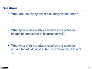 Questions
   • What are the two types of risk analysis methods?
      –
      –


   • What type of risk analysis requires the potential
     impact be measured in financial terms?
      –


   • What type of risk analysis requires the potential
     impact be adjudicated in terms of “severity of loss”?
      –




                                                             - 79 -
 
