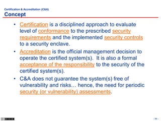 Certification & Accreditation (C&A)

Concept
       • Certification is a disciplined approach to evaluate
         level of conformance to the prescribed security
         requirements and the implemented security controls
         to a security enclave.
       • Accreditation is the official management decision to
         operate the certified system(s). It is also a formal
         acceptance of the responsibility to the security of the
         certified system(s).
       • C&A does not guarantee the system(s) free of
         vulnerability and risks… hence, the need for periodic
         security (or vulnerability) assessments.



                                                                   - 84 -
 