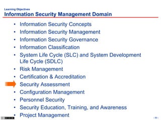 Learning Objectives

Information Security Management Domain
      •    Information Security Concepts
      •    Information Security Management
      •    Information Security Governance
      •    Information Classification
      •    System Life Cycle (SLC) and System Development
           Life Cycle (SDLC)
      •    Risk Management
      •    Certification & Accreditation
      •    Security Assessment
      •    Configuration Management
      •    Personnel Security
      •    Security Education, Training, and Awareness
      •    Project Management                               - 89 -
 