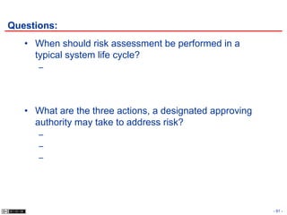 Questions:
   • When should risk assessment be performed in a
     typical system life cycle?
      –




   • What are the three actions, a designated approving
     authority may take to address risk?
      –
      –
      –




                                                          - 91 -
 