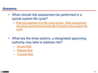 Answers:
   • When should risk assessment be performed in a
     typical system life cycle?
      – Risk management is a life cycle activity. Risk assessment
        should be performed periodically throughout the system life
        cycle


   • What are the three actions, a designated approving
     authority may take to address risk?
      – Accept Risk
      – Mitigate Risk
      – Transfer Risk




                                                                      - 92 -
 