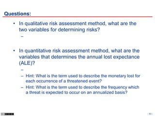 Questions:
   • In qualitative risk assessment method, what are the
     two variables for determining risks?
      –


   • In quantitative risk assessment method, what are the
     variables that determines the annual lost expectance
     (ALE)?
      –
      – Hint: What is the term used to describe the monetary lost for
        each occurrence of a threatened event?
      – Hint: What is the term used to describe the frequency which
        a threat is expected to occur on an annualized basis?



                                                                        - 93 -
 