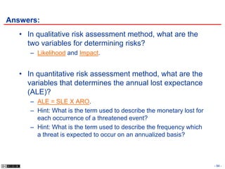 Answers:
   • In qualitative risk assessment method, what are the
     two variables for determining risks?
      – Likelihood and Impact.


   • In quantitative risk assessment method, what are the
     variables that determines the annual lost expectance
     (ALE)?
      – ALE = SLE X ARO.
      – Hint: What is the term used to describe the monetary lost for
        each occurrence of a threatened event?
      – Hint: What is the term used to describe the frequency which
        a threat is expected to occur on an annualized basis?



                                                                        - 94 -
 