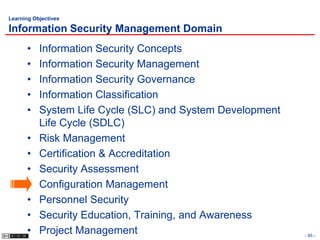 Learning Objectives

Information Security Management Domain
      •    Information Security Concepts
      •    Information Security Management
      •    Information Security Governance
      •    Information Classification
      •    System Life Cycle (SLC) and System Development
           Life Cycle (SDLC)
      •    Risk Management
      •    Certification & Accreditation
      •    Security Assessment
      •    Configuration Management
      •    Personnel Security
      •    Security Education, Training, and Awareness
      •    Project Management                               - 95 -
 