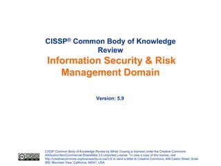CISSP® Common Body of Knowledge
           Review
 Information Security & Risk
    Management Domain

                                     Version: 5.9




CISSP Common Body of Knowledge Review by Alfred Ouyang is licensed under the Creative Commons
Attribution-NonCommercial-ShareAlike 3.0 Unported License. To view a copy of this license, visit
http://creativecommons.org/licenses/by-nc-sa/3.0/ or send a letter to Creative Commons, 444 Castro Street, Suite
900, Mountain View, California, 94041, USA.
 
