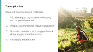 The Application
Required information and materials:
1. Info about your organization/company
and proposed solution
2. People/Key Personnel, including yourself
3. Uploaded materials, including pitch deck,
video, key personnel resumes
4. Financials and timeline
 