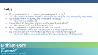 FAQs
● My organization is an non-proﬁt, are we eligible to apply?
○ Yes, organizations of any kind are eligible as long as they are legally registered.
● We are located in X country, are we eligible to apply?
○ Yes, this is a global call.
● If we make it to the award stages, are the award equity free?
○ Yes, awards in Phase 1-3 are equity free.
● What if my solution applies to more than one track?
○ Please select one track that you feel it is most aligned with.
● We are a consortium with multiple partners do we all need to apply?
○ You must determine a lead applicant to apply on behalf of the project.
 