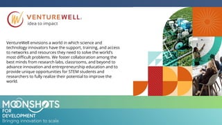 VentureWell envisions a world in which science and
technology innovators have the support, training, and access
to networks and resources they need to solve the world’s
most diﬃcult problems. We foster collaboration among the
best minds from research labs, classrooms, and beyond to
advance innovation and entrepreneurship education and to
provide unique opportunities for STEM students and
researchers to fully realize their potential to improve the
world.
 