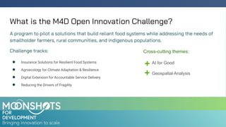 What is the M4D Open Innovation Challenge?
A program to pilot a solutions that build reliant food systems while addressing the needs of
smallholder farmers, rural communities, and indigenous populations.
Challenge tracks:
● Insurance Solutions for Resilient Food Systems
● Agroecology for Climate Adaptation & Resilience
● Digital Extension for Accountable Service Delivery
● Reducing the Drivers of Fragility
AI for Good
Geospatial Analysis
Cross-cutting themes:
 