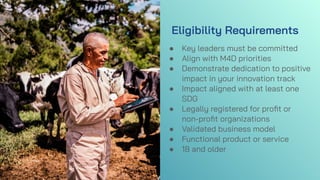 Eligibility Requirements
● Key leaders must be committed
● Align with M4D priorities
● Demonstrate dedication to positive
impact in your innovation track
● Impact aligned with at least one
SDG
● Legally registered for proﬁt or
non-proﬁt organizations
● Validated business model
● Functional product or service
● 18 and older
 