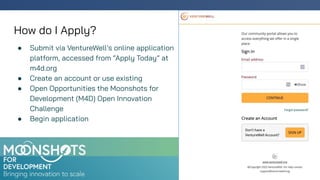 How do I Apply?
● Submit via VentureWell’s online application
platform, accessed from “Apply Today” at
m4d.org
● Create an account or use existing
● Open Opportunities the Moonshots for
Development (M4D) Open Innovation
Challenge
● Begin application
 