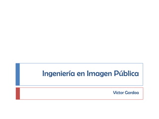Ingeniería en Imagen Pública Víctor Gordoa 