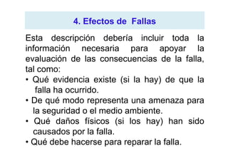 4. Efectos de Fallas4. Efectos de Fallas
Esta descripción debería incluir toda la
información necesaria para apoyar la
evaluación de las consecuencias de la falla,
tal como:
• Qué evidencia existe (si la hay) de que la• Qué evidencia existe (si la hay) de que la
falla ha ocurrido.
• De qué modo representa una amenaza para
la seguridad o el medio ambiente.
• Qué daños físicos (si los hay) han sido
causados por la falla.
• Qué debe hacerse para reparar la falla.
 