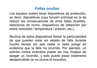 Los equipos suelen tener dispositivos de protección,
es decir, dispositivos cuya función principal es la de
reducir las consecuencias de otras fallas (fusibles,
detectores de humo, dispositivos de detención por
sobre velocidad / temperatura / presión, etc.).
Fallas ocultas
Muchos de estos dispositivos tienen la particularidad
de que pueden estar en estado de falla durante
mucho tiempo sin que nadie ni nada ponga en
evidencia que la falla ha ocurrido. Por ejemplo, un
extintor contra incendios puede ser hoy incapaz de
apagar un incendio, y esto puede pasar totalmente
desapercibido (si no ocurre el incendio).
 