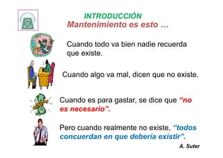 Mantenimiento es esto …Mantenimiento es esto …
Cuando todo va bien nadie recuerda
que existe.
Cuando algo va mal, dicen que no existe.
INTRODUCCIÓN
Cuando es para gastar, se dice que “no
es necesario”.
Pero cuando realmente no existe, “todos
concuerdan en que debería existir”.
A. Suter
 