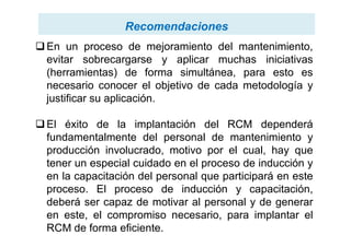 RecomendacionesRecomendaciones
En un proceso de mejoramiento del mantenimiento,
evitar sobrecargarse y aplicar muchas iniciativas
(herramientas) de forma simultánea, para esto es
necesario conocer el objetivo de cada metodología y
justificar su aplicación.
El éxito de la implantación del RCM dependeráEl éxito de la implantación del RCM dependerá
fundamentalmente del personal de mantenimiento y
producción involucrado, motivo por el cual, hay que
tener un especial cuidado en el proceso de inducción y
en la capacitación del personal que participará en este
proceso. El proceso de inducción y capacitación,
deberá ser capaz de motivar al personal y de generar
en este, el compromiso necesario, para implantar el
RCM de forma eficiente.
 