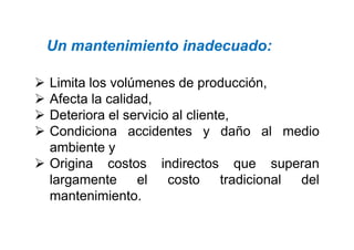  Limita los volúmenes de producción,
 Afecta la calidad,
 Deteriora el servicio al cliente,
 Condiciona accidentes y daño al medio
Un mantenimiento inadecuado:
 Condiciona accidentes y daño al medio
ambiente y
 Origina costos indirectos que superan
largamente el costo tradicional del
mantenimiento.
 