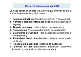 Contexto Operacional del MCCContexto Operacional del MCC
Se debe tomar en cuenta los factores que influyen sobre el
mantenimiento de ello, tales como:
1.- Factores climáticos (cambios excesivos o constantes)
2.- Normas y Reglamentaciones especiales (especificas y
legales)
3.- Tipo de proceso ( continuo 24hs / por lotes, etc.)3.- Tipo de proceso ( continuo 24hs / por lotes, etc.)
4.- Redundancia (o formas alternativas de producción)
5.- Estándares de Calidad.- (dan especificas condiciones a
la operación.)
6.- Estándares Medio Ambientales ( impacto en el medio
ambiente)
7.- Riesgos a la Seguridad (razones de cuidados)
8.- Limites de uso (elementos mecánicos, eléctricos,
hidráulicos, neumáticos, electrónicos, etc.)
 