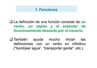  La definición de una función consiste de un
verbo, un objeto y el estándar de
funcionamiento deseado por el usuario.
1. Funciones1. Funciones
 También ayuda mucho iniciar las
definiciones con un verbo en infinitivo
("bombear agua”, “transportar gente", etc.).
 