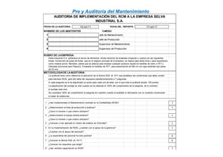 Pre y Auditoría del Mantenimiento
FECHA DE LA AUDITORIA:
1 Jefe de Mantenimiento
2 Jefe de Producción
3 Supervisor de Mantenimiento
4 Supervisor de Producción
METODOLOGIADE LAAUDITORIA:
AUDITORIA DE IMPLEMENTACIÓN DEL RCM A LA EMPRESA SELVA
INDUSTRIAL S.A.
NOMBRE DE LOS ASISTENTES CARGO:
RUBRO DE LAEMPRESA:
FECHA DEL REPORTE: 17-oct-1115-oct-11
Selva Industrial S.A. pertenece al sector de alimentos, brinda servicios de envasado (maquila) y cuenta con las siguientes
líneas: Extracción de pulpa de frutas, que es el negocio principal de la empresa, se realiza para venta local y para exportación,
como materia prima. Néctares, planta que se adecúa para envasar cualquier producto líquido en botellas de vidrio o PET y
Gatorade (exclusiva para Pepsico), Envasado en botellas de PET, para presentación de 500 ml con tapa estándar tipo plana
de 33 mm .
La auditoría tiene como referencia la aplicación de la Norma SAE JA 1011 que establece las condiciones que debe cumplir
para llamarse RCM, para ello debe dar respuesta satisfactoriamente a 7 preguntas.
1 ¿Han implementado el Mantenimiento centrado en la Confiabilidad (RCM)? 1
2 ¿Seleccionaron la línea de producción a analizar? 1
¿Cómo lo hicieron o qué criterio utilizaron?
3 ¿Seleccionaron el equipo pilotoa analizar? 1
¿Cómo lo hicieron o qué criterio utilizaron?
4 ¿Conocen o han aplicado el criterio del análisis de Criticidad? 1
5 En la implementación del RCM, ¿cuentan con el apoyo de la gerencia? 1
¿Cuentan con el apoyo del personal?
6 ¿La expectativa del personal ha sido positiva? 0
7 ¿Conocen la Norma SAE JA 1011? 0
¿Conocen los requisitos que exige?
8 ¿Han recibido capacitación en RCM? 1
La adjudicación del puntaje es sólo cuando se ha obtenido el 100% del cumplimiento de la pregunta, de lo contrario
para llamarse RCM, para ello debe dar respuesta satisfactoriamente a 7 preguntas.
A cada pregunta se le ha adjudicado un punto para cada uno de ellas, por lo que toda la auditoría tendrá 155 puntos.
el puntaje será cero.
Se considera 100% de cumplimiento la pregunta en cuestión cuando el auditado lo demuestre con un sustento convincente
a través de evidencias.
 